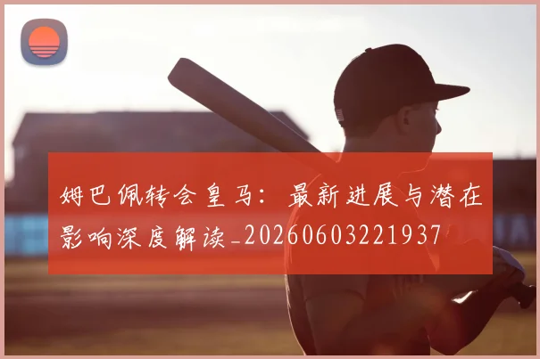 姆巴佩转会皇马：最新进展与潜在影响深度解读_20260603221937