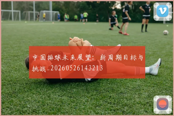 中国排球未来展望：新周期目标与挑战_20260526143213