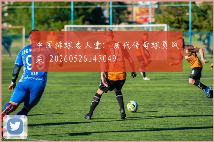 中国排球名人堂：历代传奇球员风采_20260526143049