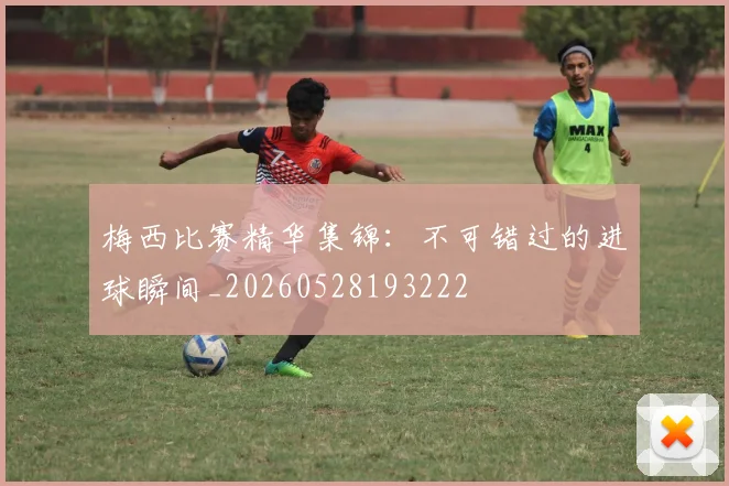 梅西比赛精华集锦：不可错过的进球瞬间_20260528193222