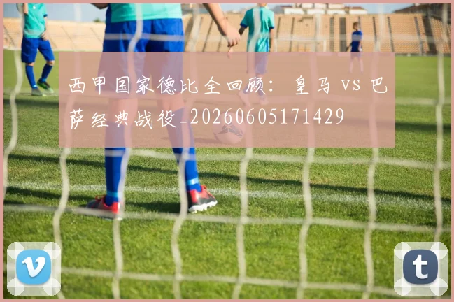 西甲国家德比全回顾:皇马 vs 巴萨经典战役_20260605171429