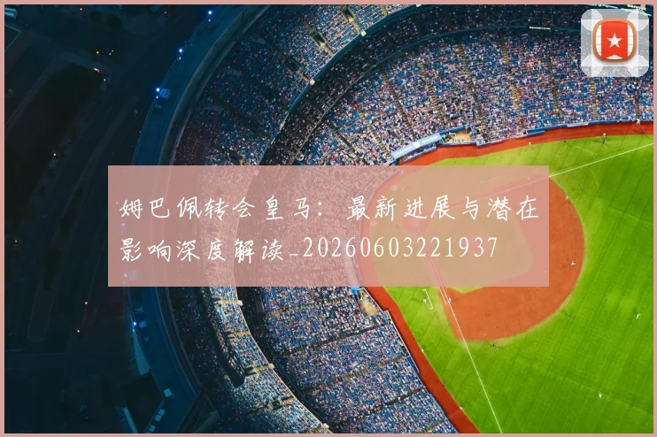 姆巴佩转会皇马：最新进展与潜在影响深度解读_20260603221937
