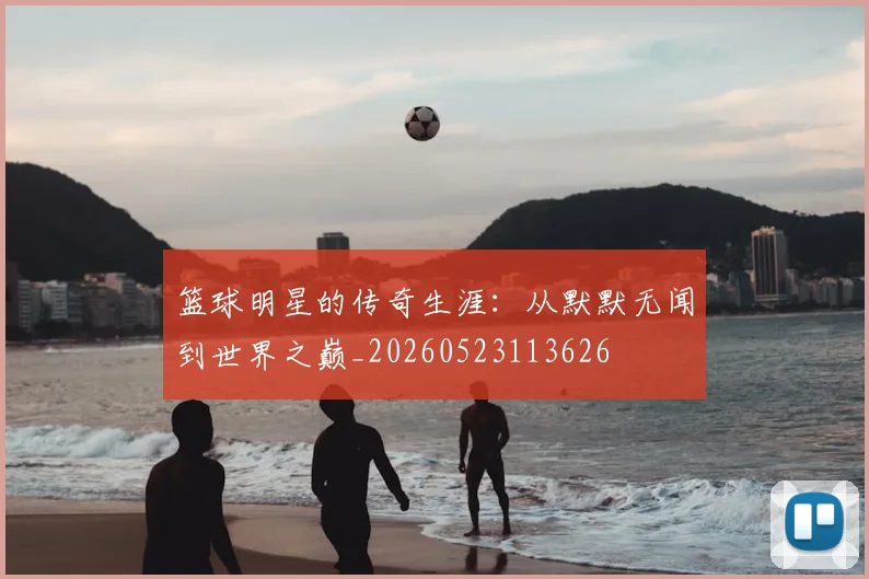 篮球明星的传奇生涯：从默默无闻到世界之巅_20260523113626