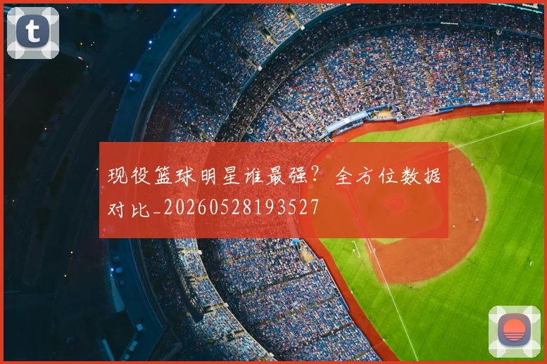 现役篮球明星谁最强？全方位数据对比_20260528193527