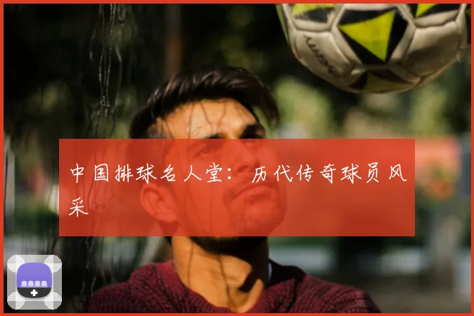 中国排球名人堂：历代传奇球员风采
