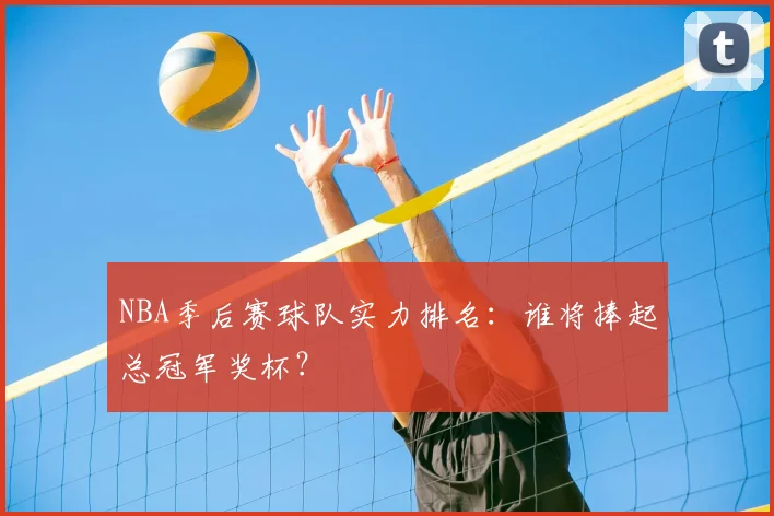 NBA季后赛球队实力排名:谁将捧起总冠军奖杯?